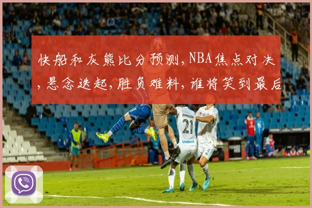 快船和灰熊比分预测,NBA焦点对决,悬念迭起,胜负难料,谁将笑到最后